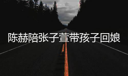带孩子萱子回 上陪张娘家溺摸演宠陈赫头杀