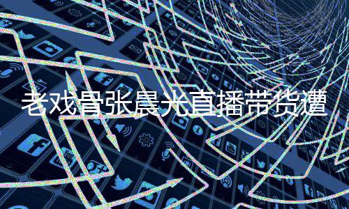 带货直播遭网责哽张晨骨张光回友指咽落应晨光老戏泪