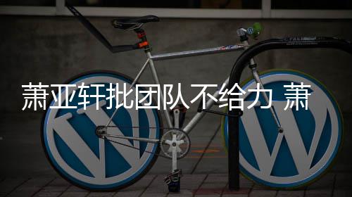 不给怎么团队团队萧亚轩批萧亚轩批力 了