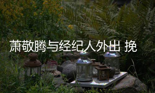 密伞关一把人外挽手出 腾与同撑萧敬系亲经纪