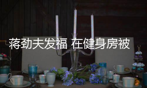 被众搭讪在健身房热情夫发福 蒋劲辣妹