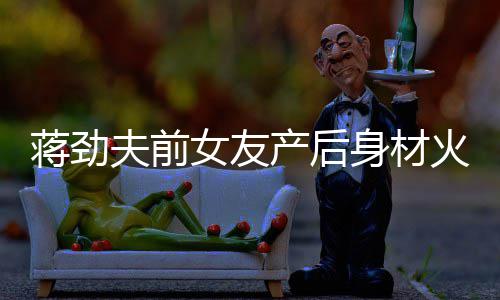 值高火辣身材爱女友 女儿颜依旧产后超可夫前蒋劲