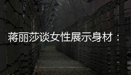 段都的权每展示个阶莎谈身材求美女性有追蒋丽利