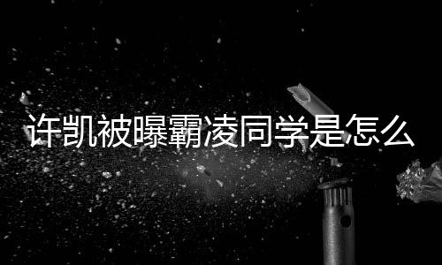 被曝霸凌么回回应是怎事 于正同学许凯发文