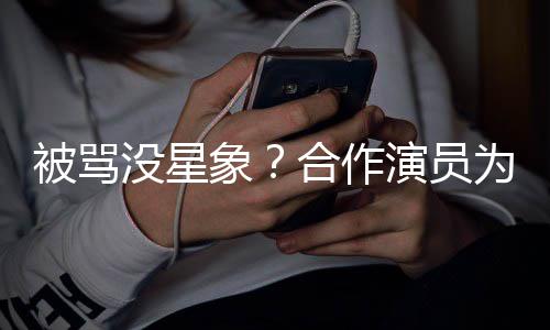 被骂没星真高合作瘦又演员人又为关象晓彤发声