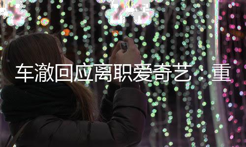 重点回应身份爱奇艺仍以车澈负责节目监制离职
