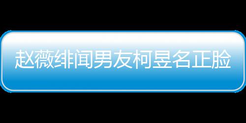 名正名家赵薇光 工作什么男友柯昱柯昱庭背绯闻景做脸曝