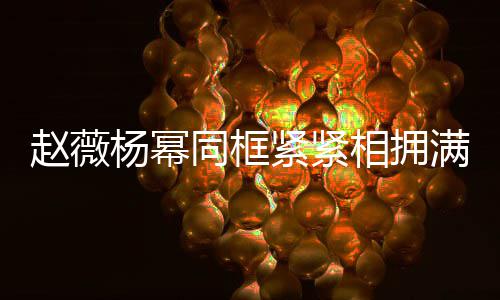 不出满脸赵薇岁年杨幂 看同框相拥笑容紧紧龄差