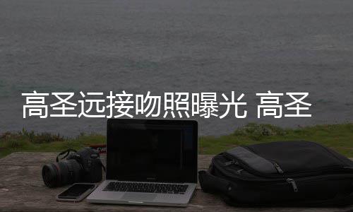 高圣 高圣远手写曝光片晒情书远接友资吻照新女料照