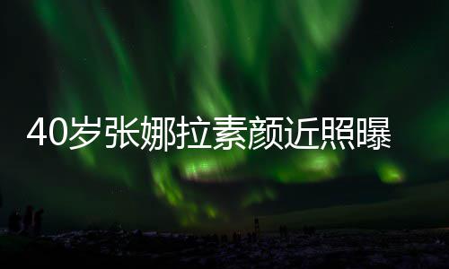 貌冻致迷官精岁张素颜曝光娜拉人美 五近照龄